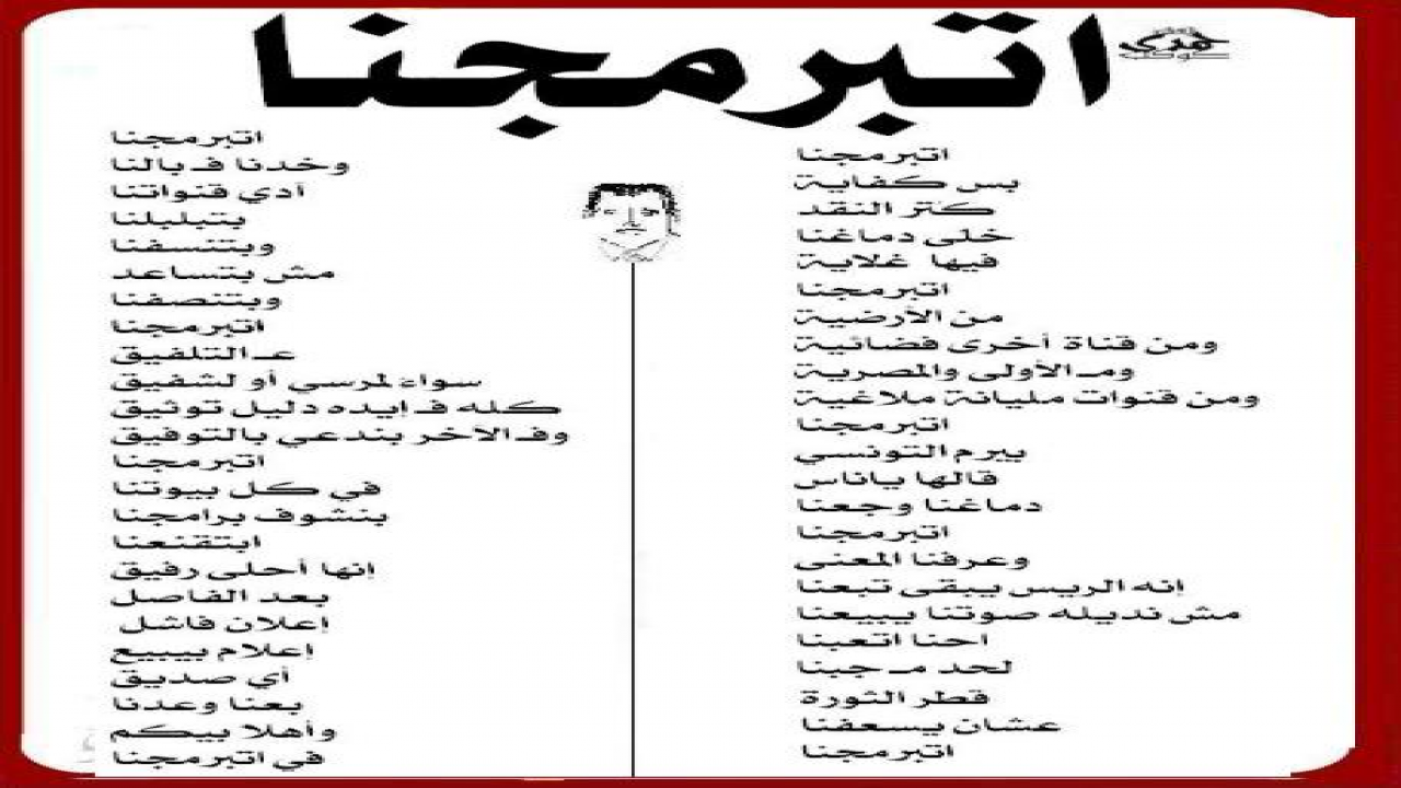 اتبرمجنا بس كفاية كُتر النقد خلّى دماغنا فيها غلّاية اتبرمجنا من الأرضية ومن قناة أخرى فضائية ومـ الأولى والمصرية ومن قنوات مليانة مِلاغية اتبرمجنا بيرم التونسي  قالها ياناس دماغنا وجعنا اتبرمجنا وعرفنا المعنى إنه الريس يبقى تبعنا مش نديله صوتنا يبيعنا احنا اتعبنا لحد مـ جبنا قطر الثورة عشان يسعفنا اتبرمجنا وخدنا فـ بالنا  آدي قنواتنا بتبلبلنا وبتنسفنا مش بتساعد  وبتنصفنا اتبرمجنا عـ التلفيق سواءً لمرسي أو لشفيق كله فـ إيده دليل توثيق وفـ الآخر بندعي بالتوفيق اتبرمجنا في كل بيوتنا بنشوف برامجنا ابتقنعنا إنها أحلى رفيق بعد الفاصل  إعلان فاشل إعلام بيبيع  أي صديق بعنا وعدنا  وأهلاً بيكم  في اتبرمجنا